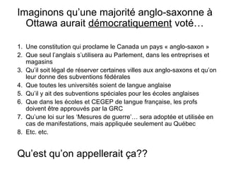 Imaginons qu’une majorité anglo-saxonne à 
Ottawa aurait démocratiquement voté… 
1. Une constitution qui proclame le Canada un pays « anglo-saxon » 
2. Que seul l’anglais s’utilisera au Parlement, dans les entreprises et 
magasins 
3. Qu’il soit légal de réserver certaines villes aux anglo-saxons et qu’on 
leur donne des subventions fédérales 
4. Que toutes les universités soient de langue anglaise 
5. Qu’il y ait des subventions spéciales pour les écoles anglaises 
6. Que dans les écoles et CEGEP de langue française, les profs 
doivent être approuvés par la GRC 
7. Qu’une loi sur les ‘Mesures de guerre’… sera adoptée et utilisée en 
cas de manifestations, mais appliquée seulement au Québec 
8. Etc. etc. 
Qu’est qu’on appellerait ça?? 
 