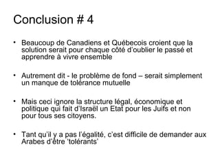 Conclusion # 4 
• Beaucoup de Canadiens et Québecois croient que la 
solution serait pour chaque côté d’oublier le passé et 
apprendre à vivre ensemble 
• Autrement dit - le problème de fond – serait simplement 
un manque de tolérance mutuelle 
• Mais ceci ignore la structure légal, économique et 
politique qui fait d’Israël un Etat pour les Juifs et non 
pour tous ses citoyens. 
• Tant qu’il y a pas l’égalité, c’est difficile de demander aux 
Arabes d’être ‘tolérants’ 
 
