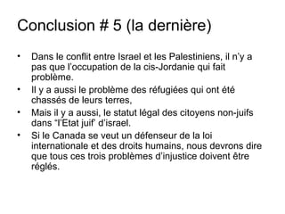 Conclusion # 5 (la dernière) 
• Dans le conflit entre Israel et les Palestiniens, il n’y a 
pas que l’occupation de la cis-Jordanie qui fait 
problème. 
• Il y a aussi le problème des réfugiées qui ont été 
chassés de leurs terres, 
• Mais il y a aussi, le statut légal des citoyens non-juifs 
dans “l’Etat juif’ d’israel. 
• Si le Canada se veut un défenseur de la loi 
internationale et des droits humains, nous devrons dire 
que tous ces trois problèmes d’injustice doivent être 
réglés. 
 