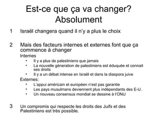Est-ce que ça va changer? 
Absolument 
1 Israël changera quand il n’y a plus le choix 
2 Mais des facteurs internes et externes font que ça 
commence à changer 
Internes 
• Il y a plus de palestiniens que jamais 
• La nouvelle géneration de palestiniens est éduquée et connait 
ses droits 
• Il y a un débat intense en Israël et dans la diaspora juive 
Externes: 
• L’appui américain et européen n’est pas garantie 
• Les pays musulmans deviennent plus indépendants des E-U. 
• Un nouveau consensus mondial se dessine à l’ONU 
3 Un compromis qui respecte les droits des Juifs et des 
Palestiniens est très possible. 
 