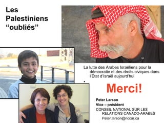 Les 
Palestiniens 
“oubliés” 
La lutte des Arabes Israéliens pour la 
démocratie et des droits civiques dans 
l’Etat d’Israël aujourd’hui 
• Merci! 
Peter Larson 
Vice – président 
CONSEIL NATIONAL SUR LES 
RELATIONS CANADO-ARABES 
Peter.larson@nccar.ca 
 