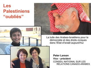 Les 
Palestiniens 
“oubliés” 
La lutte des Arabes-Israéliens pour la 
démocratie et des droits civiques 
dans l’Etat d’Israël aujourd’hui 
• 
Peter Larson 
Vice – président 
CONSEIL NATIONAL SUR LES 
RELATIONS CANADO-ARABES 
 