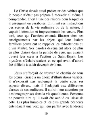 10
Le Christ devait aussi présenter des vérités que
le peuple n’était pas préparé à recevoir ni même à
comprendre. C’est l’une des raisons pour lesquelles
il enseignait en paraboles. En tirant ses instructions
des scènes de la vie ordinaire ou de la nature, il
captait l’attention et impressionnait les cœurs. Plus
tard, ceux qui l’avaient entendu illustrer ainsi ses
enseignements par les objets qui leur étaient
familiers pouvaient se rappeler les exhortations du
divin Maître. Ses paroles devenaient alors de plus
en plus claires dans la pensée de ceux qui avaient
ouvert leur cœur à l’action du Saint-Esprit. Les
mystères s’éclaircissaient et ce qui avait d’abord
été difficile à saisir devenait évident.
Jésus s’efforçait de trouver le chemin de tous
les cœurs. Grâce à un choix d’illustrations variées,
il n’exposait pas seulement la vérité sous ses
aspects divers, mais il l’adaptait aux différentes
classes de ses auditeurs. Il attirait leur attention par
des images prises dans la vie quotidienne. Personne
ne pouvait dire qu’il avait été oublié ou laissé de
côté. Les plus humbles et les plus grands pécheurs
entendaient une voix qui leur parlait avec tendresse
 