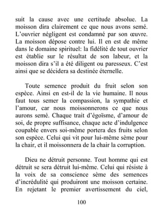 100
suit la cause avec une certitude absolue. La
moisson dira clairement ce que nous avons semé.
L’ouvrier négligent est condamné par son œuvre.
La moisson dépose contre lui. Il en est de même
dans le domaine spirituel: la fidélité de tout ouvrier
est établie sur le résultat de son labeur, et la
moisson dira s’il a été diligent ou paresseux. C’est
ainsi que se décidera sa destinée éternelle.
Toute semence produit du fruit selon son
espèce. Ainsi en est-il de la vie humaine. Il nous
faut tous semer la compassion, la sympathie et
l’amour, car nous moissonnerons ce que nous
aurons semé. Chaque trait d’égoïsme, d’amour de
soi, de propre suffisance, chaque acte d’indulgence
coupable envers soi-même portera des fruits selon
son espèce. Celui qui vit pour lui-même sème pour
la chair, et il moissonnera de la chair la corruption.
Dieu ne détruit personne. Tout homme qui est
détruit se sera détruit lui-même. Celui qui résiste à
la voix de sa conscience sème des semences
d’incrédulité qui produiront une moisson certaine.
En rejetant le premier avertissement du ciel,
 