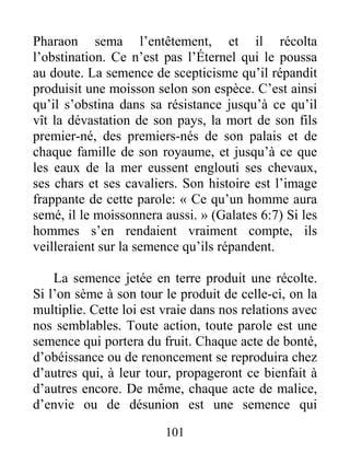 101
Pharaon sema l’entêtement, et il récolta
l’obstination. Ce n’est pas l’Éternel qui le poussa
au doute. La semence de scepticisme qu’il répandit
produisit une moisson selon son espèce. C’est ainsi
qu’il s’obstina dans sa résistance jusqu’à ce qu’il
vît la dévastation de son pays, la mort de son fils
premier-né, des premiers-nés de son palais et de
chaque famille de son royaume, et jusqu’à ce que
les eaux de la mer eussent englouti ses chevaux,
ses chars et ses cavaliers. Son histoire est l’image
frappante de cette parole: « Ce qu’un homme aura
semé, il le moissonnera aussi. » (Galates 6:7) Si les
hommes s’en rendaient vraiment compte, ils
veilleraient sur la semence qu’ils répandent.
La semence jetée en terre produit une récolte.
Si l’on sème à son tour le produit de celle-ci, on la
multiplie. Cette loi est vraie dans nos relations avec
nos semblables. Toute action, toute parole est une
semence qui portera du fruit. Chaque acte de bonté,
d’obéissance ou de renoncement se reproduira chez
d’autres qui, à leur tour, propageront ce bienfait à
d’autres encore. De même, chaque acte de malice,
d’envie ou de désunion est une semence qui
 