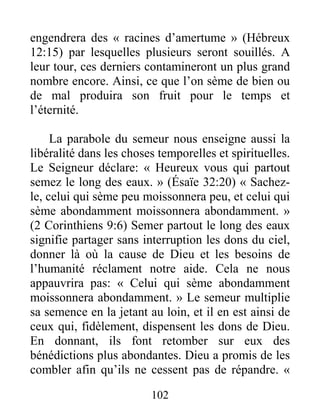 102
engendrera des « racines d’amertume » (Hébreux
12:15) par lesquelles plusieurs seront souillés. A
leur tour, ces derniers contamineront un plus grand
nombre encore. Ainsi, ce que l’on sème de bien ou
de mal produira son fruit pour le temps et
l’éternité.
La parabole du semeur nous enseigne aussi la
libéralité dans les choses temporelles et spirituelles.
Le Seigneur déclare: « Heureux vous qui partout
semez le long des eaux. » (Ésaïe 32:20) « Sachez-
le, celui qui sème peu moissonnera peu, et celui qui
sème abondamment moissonnera abondamment. »
(2 Corinthiens 9:6) Semer partout le long des eaux
signifie partager sans interruption les dons du ciel,
donner là où la cause de Dieu et les besoins de
l’humanité réclament notre aide. Cela ne nous
appauvrira pas: « Celui qui sème abondamment
moissonnera abondamment. » Le semeur multiplie
sa semence en la jetant au loin, et il en est ainsi de
ceux qui, fidèlement, dispensent les dons de Dieu.
En donnant, ils font retomber sur eux des
bénédictions plus abondantes. Dieu a promis de les
combler afin qu’ils ne cessent pas de répandre. «
 