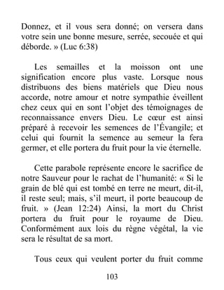 103
Donnez, et il vous sera donné; on versera dans
votre sein une bonne mesure, serrée, secouée et qui
déborde. » (Luc 6:38)
Les semailles et la moisson ont une
signification encore plus vaste. Lorsque nous
distribuons des biens matériels que Dieu nous
accorde, notre amour et notre sympathie éveillent
chez ceux qui en sont l’objet des témoignages de
reconnaissance envers Dieu. Le cœur est ainsi
préparé à recevoir les semences de l’Évangile; et
celui qui fournit la semence au semeur la fera
germer, et elle portera du fruit pour la vie éternelle.
Cette parabole représente encore le sacrifice de
notre Sauveur pour le rachat de l’humanité: « Si le
grain de blé qui est tombé en terre ne meurt, dit-il,
il reste seul; mais, s’il meurt, il porte beaucoup de
fruit. » (Jean 12:24) Ainsi, la mort du Christ
portera du fruit pour le royaume de Dieu.
Conformément aux lois du règne végétal, la vie
sera le résultat de sa mort.
Tous ceux qui veulent porter du fruit comme
 