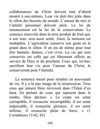 104
collaborateurs du Christ doivent tout d’abord
mourir à eux-mêmes. Leur vie doit être jetée dans
le sillon des besoins du monde. L’amour du moi et
l’intérêt personnel doivent périr. La loi du
renoncement est la loi de la conservation. La
semence ensevelie dans la terre produit du fruit qui,
à son tour, sera aussi semé. Ainsi, la moisson est
multipliée. L’agriculteur conserve son grain en le
jetant dans le sillon. Il en est de même pour tout
être humain: donner, c’est vivre. La vie qui sera
conservée est celle qui est librement offerte au
service de Dieu et du prochain. Ceux qui, ici-bas,
sacrifient leur vie pour l’amour du Christ, la
conserveront pour l’éternité.
La semence meurt pour renaître en nouveauté
de vie. Il y a là une image de la résurrection. Tous
ceux qui aiment Dieu revivront dans l’Éden d’en
haut. En parlant de ceux qui reposent dans la
tombe, Dieu déclare: « Le corps est semé
corruptible, il ressuscite incorruptible; il est semé
méprisable, il ressuscite glorieux; il est semé
infirme, il ressuscite plein de force. » (1
Corinthiens 15:42, 43)
 