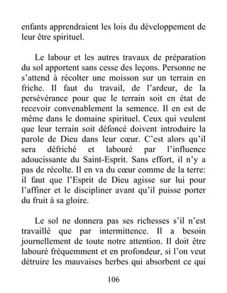 106
enfants apprendraient les lois du développement de
leur être spirituel.
Le labour et les autres travaux de préparation
du sol apportent sans cesse des leçons. Personne ne
s’attend à récolter une moisson sur un terrain en
friche. Il faut du travail, de l’ardeur, de la
persévérance pour que le terrain soit en état de
recevoir convenablement la semence. Il en est de
même dans le domaine spirituel. Ceux qui veulent
que leur terrain soit défoncé doivent introduire la
parole de Dieu dans leur cœur. C’est alors qu’il
sera défriché et labouré par l’influence
adoucissante du Saint-Esprit. Sans effort, il n’y a
pas de récolte. Il en va du cœur comme de la terre:
il faut que l’Esprit de Dieu agisse sur lui pour
l’affiner et le discipliner avant qu’il puisse porter
du fruit à sa gloire.
Le sol ne donnera pas ses richesses s’il n’est
travaillé que par intermittence. Il a besoin
journellement de toute notre attention. Il doit être
labouré fréquemment et en profondeur, si l’on veut
détruire les mauvaises herbes qui absorbent ce qui
 