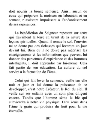 107
doit nourrir la bonne semence. Ainsi, aucun de
ceux qui préparent la moisson en labourant et en
semant, n’assistera impuissant à l’anéantissement
de ses espérances.
La bénédiction du Seigneur reposera sur ceux
qui travaillent la terre en tirant de la nature des
leçons spirituelles. Quand il remue le sol, l’ouvrier
ne se doute pas des richesses qui lèveront un jour
devant lui. Bien qu’il ne doive pas mépriser les
enseignements et les informations que peuvent lui
donner des personnes d’expérience et des hommes
intelligents, il doit apprendre par lui-même. Cela
fait partie de son éducation. La culture du sol
servira à la formation de l’âme.
Celui qui fait lever la semence, veille sur elle
nuit et jour et lui donne la puissance de se
développer, c’est notre Créateur, le Roi du ciel. Il
veille sur ses enfants avec un soin plus diligent
encore. Tandis que l’homme sème le blé qui
subviendra à notre vie physique, Dieu sème dans
l’âme le grain qui produira du fruit pour la vie
éternelle.
 