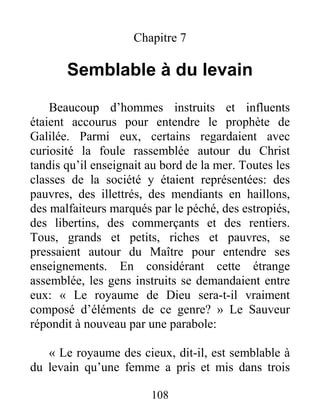 108
Chapitre 7
Semblable à du levain
Beaucoup d’hommes instruits et influents
étaient accourus pour entendre le prophète de
Galilée. Parmi eux, certains regardaient avec
curiosité la foule rassemblée autour du Christ
tandis qu’il enseignait au bord de la mer. Toutes les
classes de la société y étaient représentées: des
pauvres, des illettrés, des mendiants en haillons,
des malfaiteurs marqués par le péché, des estropiés,
des libertins, des commerçants et des rentiers.
Tous, grands et petits, riches et pauvres, se
pressaient autour du Maître pour entendre ses
enseignements. En considérant cette étrange
assemblée, les gens instruits se demandaient entre
eux: « Le royaume de Dieu sera-t-il vraiment
composé d’éléments de ce genre? » Le Sauveur
répondit à nouveau par une parabole:
« Le royaume des cieux, dit-il, est semblable à
du levain qu’une femme a pris et mis dans trois
 