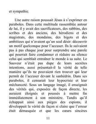 11
et sympathie.
Une autre raison poussait Jésus à s’exprimer en
paraboles. Dans cette multitude rassemblée autour
de lui, il y avait des sacrificateurs, des rabbins, des
scribes et des anciens, des hérodiens et des
magistrats, des mondains, des bigots et des
ambitieux qui n’avaient qu’un seul désir: découvrir
un motif quelconque pour l’accuser. Ils le suivaient
pas à pas chaque jour pour surprendre une parole
qui pourrait faire condamner et réduire au silence
celui qui semblait entraîner le monde à sa suite. Le
Sauveur n’était pas dupe de leurs secrètes
intentions, aussi présentait-il la vérité de telle
manière qu’ils ne pouvaient rien trouver qui leur
permît de l’accuser devant le sanhédrin. Dans ses
paraboles, il censurait leur hypocrisie et leur
méchanceté. Sous un langage imagé, il enseignait
des vérités qui, exposées de façon directe, les
auraient éloignés et poussés à mettre fin
immédiatement à son ministère. Tandis qu’il
échappait ainsi aux pièges des espions, il
développait la vérité de façon si claire que l’erreur
était démasquée et que les cœurs sincères
 