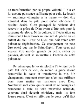 110
de transformation par sa propre volonté. Il n’a en
lui aucune puissance suffisante pour cela. Le levain
— substance étrangère à la masse — doit être
introduit dans la pâte pour qu’on obtienne le
résultat désiré. C’est pourquoi le pécheur doit
recevoir la grâce de Dieu avant d’être prêt pour le
royaume de gloire. Ni la culture, ni l’éducation ne
réussiront à transformer un esclave du péché en un
enfant du ciel. C’est de Dieu que doit venir cette
puissance régénératrice. Ce changement ne peut
être opéré que par le Saint-Esprit. Tous ceux qui
veulent être sauvés, grands ou petits, riches ou
pauvres, doivent se soumettre à l’action de cette
puissance.
De même que le levain placé à l’intérieur de la
pâte fait lever celle-ci, de même la grâce divine
renouvelle le cœur et transforme la vie. Un
changement purement extérieur n’est pas suffisant
pour nous mettre en harmonie avec Dieu.
Nombreux sont ceux qui essaient de se corriger en
renonçant à telle ou telle mauvaise habitude,
espérant ainsi devenir chrétiens, mais ils font
fausse route. C’est en effet par le cœur qu’il faut
 
