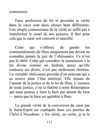 111
commencer.
Faire profession de foi et posséder la vérité
dans le cœur sont deux choses bien différentes.
Une simple connaissance de la vérité ne suffit pas à
transformer le cours de nos pensées. Il faut pour
cela que le cœur soit converti et sanctifié.
Celui qui s’efforce de garder les
commandements de Dieu uniquement par devoir ne
connaîtra jamais la joie de l’obéissance. Ce n’est
pas là obéir. Celui qui considère la soumission à la
loi divine comme un fardeau, parce qu’elle
contrarie ses désirs, n’est pas réellement chrétien.
La véritable obéissance procède d’un principe qui a
sa source dans l’être intérieur. Elle émane de
l’amour de la justice et de la loi de Dieu. L’essence
de toute justice, c’est la fidélité à notre Rédempteur
qui nous pousse à faire le bien par amour du bien
— parce que le bien est agréable à Dieu.
La grande vérité de la conversion du cœur par
le Saint-Esprit est expliquée dans ces paroles du
Christ à Nicodème: « En vérité, en vérité, je te le
 