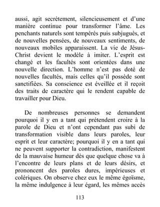 113
aussi, agit secrètement, silencieusement et d’une
manière continue pour transformer l’âme. Les
penchants naturels sont tempérés puis subjugués, et
de nouvelles pensées, de nouveaux sentiments, de
nouveaux mobiles apparaissent. La vie de Jésus-
Christ devient le modèle à imiter. L’esprit est
changé et les facultés sont orientées dans une
nouvelle direction. L’homme n’est pas doté de
nouvelles facultés, mais celles qu’il possède sont
sanctifiées. Sa conscience est éveillée et il reçoit
des traits de caractère qui le rendent capable de
travailler pour Dieu.
De nombreuses personnes se demandent
pourquoi il y en a tant qui prétendent croire à la
parole de Dieu et n’ont cependant pas subi de
transformation visible dans leurs paroles, leur
esprit et leur caractère; pourquoi il y en a tant qui
ne peuvent supporter la contradiction, manifestent
de la mauvaise humeur dès que quelque chose va à
l’encontre de leurs plans et de leurs désirs, et
prononcent des paroles dures, impérieuses et
colériques. On observe chez eux le même égoïsme,
la même indulgence à leur égard, les mêmes accès
 