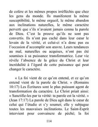 114
de colère et les mêmes propos irréfléchis que chez
les gens du monde. Ils manifestent la même
susceptibilité, le même orgueil, le même abandon
aux inclinations naturelles, le même caractère
perverti que s’ils n’avaient jamais connu la parole
de Dieu. C’est la preuve qu’ils ne sont pas
convertis. Ils n’ont pas caché dans leur cœur le
levain de la vérité, et celui-ci n’a donc pas eu
l’occasion d’accomplir son œuvre. Leurs tendances
au mal, naturelles ou acquises, n’ont pas été
soumises à sa puissance transformatrice. Leur vie
révèle l’absence de la grâce du Christ et leur
incrédulité à l’égard de cette puissance qui peut
changer le caractère.
« La foi vient de ce qu’on entend, et ce qu’on
entend vient de la parole de Christ. » (Romains
10:17) Les Écritures sont le plus puissant agent de
transformation du caractère. Le Christ priait ainsi:
« Sanctifie-les par ta vérité: ta parole est la vérité. »
(Jean 17:17) La parole de Dieu agit dans le cœur de
celui qui l’étudie et s’y soumet; elle y subjugue
toutes les mauvaises inclinations. Le Saint-Esprit
intervient pour convaincre de péché; la foi
 