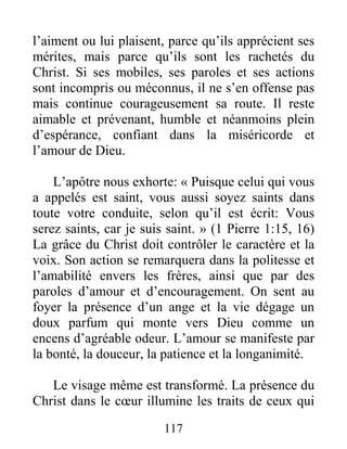 117
l’aiment ou lui plaisent, parce qu’ils apprécient ses
mérites, mais parce qu’ils sont les rachetés du
Christ. Si ses mobiles, ses paroles et ses actions
sont incompris ou méconnus, il ne s’en offense pas
mais continue courageusement sa route. Il reste
aimable et prévenant, humble et néanmoins plein
d’espérance, confiant dans la miséricorde et
l’amour de Dieu.
L’apôtre nous exhorte: « Puisque celui qui vous
a appelés est saint, vous aussi soyez saints dans
toute votre conduite, selon qu’il est écrit: Vous
serez saints, car je suis saint. » (1 Pierre 1:15, 16)
La grâce du Christ doit contrôler le caractère et la
voix. Son action se remarquera dans la politesse et
l’amabilité envers les frères, ainsi que par des
paroles d’amour et d’encouragement. On sent au
foyer la présence d’un ange et la vie dégage un
doux parfum qui monte vers Dieu comme un
encens d’agréable odeur. L’amour se manifeste par
la bonté, la douceur, la patience et la longanimité.
Le visage même est transformé. La présence du
Christ dans le cœur illumine les traits de ceux qui
 