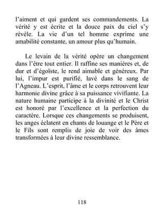 118
l’aiment et qui gardent ses commandements. La
vérité y est écrite et la douce paix du ciel s’y
révèle. La vie d’un tel homme exprime une
amabilité constante, un amour plus qu’humain.
Le levain de la vérité opère un changement
dans l’être tout entier. Il raffine ses manières et, de
dur et d’égoïste, le rend aimable et généreux. Par
lui, l’impur est purifié, lavé dans le sang de
l’Agneau. L’esprit, l’âme et le corps retrouvent leur
harmonie divine grâce à sa puissance vivifiante. La
nature humaine participe à la divinité et le Christ
est honoré par l’excellence et la perfection du
caractère. Lorsque ces changements se produisent,
les anges éclatent en chants de louange et le Père et
le Fils sont remplis de joie de voir des âmes
transformées à leur divine ressemblance.
 