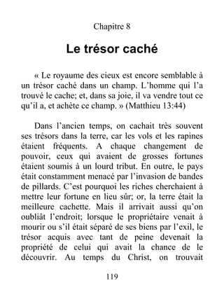 119
Chapitre 8
Le trésor caché
« Le royaume des cieux est encore semblable à
un trésor caché dans un champ. L’homme qui l’a
trouvé le cache; et, dans sa joie, il va vendre tout ce
qu’il a, et achète ce champ. » (Matthieu 13:44)
Dans l’ancien temps, on cachait très souvent
ses trésors dans la terre, car les vols et les rapines
étaient fréquents. A chaque changement de
pouvoir, ceux qui avaient de grosses fortunes
étaient soumis à un lourd tribut. En outre, le pays
était constamment menacé par l’invasion de bandes
de pillards. C’est pourquoi les riches cherchaient à
mettre leur fortune en lieu sûr; or, la terre était la
meilleure cachette. Mais il arrivait aussi qu’on
oubliât l’endroit; lorsque le propriétaire venait à
mourir ou s’il était séparé de ses biens par l’exil, le
trésor acquis avec tant de peine devenait la
propriété de celui qui avait la chance de le
découvrir. Au temps du Christ, on trouvait
 