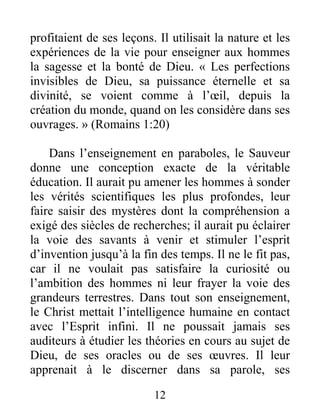 12
profitaient de ses leçons. Il utilisait la nature et les
expériences de la vie pour enseigner aux hommes
la sagesse et la bonté de Dieu. « Les perfections
invisibles de Dieu, sa puissance éternelle et sa
divinité, se voient comme à l’œil, depuis la
création du monde, quand on les considère dans ses
ouvrages. » (Romains 1:20)
Dans l’enseignement en paraboles, le Sauveur
donne une conception exacte de la véritable
éducation. Il aurait pu amener les hommes à sonder
les vérités scientifiques les plus profondes, leur
faire saisir des mystères dont la compréhension a
exigé des siècles de recherches; il aurait pu éclairer
la voie des savants à venir et stimuler l’esprit
d’invention jusqu’à la fin des temps. Il ne le fit pas,
car il ne voulait pas satisfaire la curiosité ou
l’ambition des hommes ni leur frayer la voie des
grandeurs terrestres. Dans tout son enseignement,
le Christ mettait l’intelligence humaine en contact
avec l’Esprit infini. Il ne poussait jamais ses
auditeurs à étudier les théories en cours au sujet de
Dieu, de ses oracles ou de ses œuvres. Il leur
apprenait à le discerner dans sa parole, ses
 
