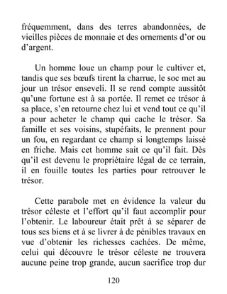120
fréquemment, dans des terres abandonnées, de
vieilles pièces de monnaie et des ornements d’or ou
d’argent.
Un homme loue un champ pour le cultiver et,
tandis que ses bœufs tirent la charrue, le soc met au
jour un trésor enseveli. Il se rend compte aussitôt
qu’une fortune est à sa portée. Il remet ce trésor à
sa place, s’en retourne chez lui et vend tout ce qu’il
a pour acheter le champ qui cache le trésor. Sa
famille et ses voisins, stupéfaits, le prennent pour
un fou, en regardant ce champ si longtemps laissé
en friche. Mais cet homme sait ce qu’il fait. Dès
qu’il est devenu le propriétaire légal de ce terrain,
il en fouille toutes les parties pour retrouver le
trésor.
Cette parabole met en évidence la valeur du
trésor céleste et l’effort qu’il faut accomplir pour
l’obtenir. Le laboureur était prêt à se séparer de
tous ses biens et à se livrer à de pénibles travaux en
vue d’obtenir les richesses cachées. De même,
celui qui découvre le trésor céleste ne trouvera
aucune peine trop grande, aucun sacrifice trop dur
 