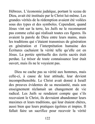 122
Hébreux. L’économie judaïque, portant le sceau de
Dieu, avait été instituée par le Christ lui-même. Les
grandes vérités de la rédemption avaient été voilées
sous des types et des symboles. Cependant, quand
Jésus vint sur la terre, les Juifs ne le reconnurent
pas comme celui qui réalisait toutes ces figures. Ils
avaient la parole de Dieu entre leurs mains, mais
les traditions qui s’étaient transmises de génération
en génération et l’interprétation humaine des
Écritures cachaient la vérité telle qu’elle est en
Jésus. La portée spirituelle des écrits sacrés était
perdue. Le trésor de toute connaissance leur était
ouvert, mais ils ne le voyaient pas.
Dieu ne cache pas sa vérité aux hommes, mais
celle-ci, à cause de leur attitude, leur devient
incompréhensible. Le Christ avait donné à Israël
des preuves évidentes de sa messianité, mais son
enseignement réclamait un changement de vie
radical. Les Juifs se rendaient compte que s’ils
recevaient le Christ, ils devraient abandonner leurs
maximes et leurs traditions, qui leur étaient chères,
aussi bien que leurs pratiques égoïstes et impies. Il
fallait faire un sacrifice pour recevoir la vérité
 