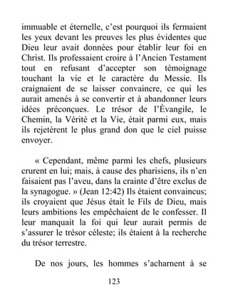 123
immuable et éternelle, c’est pourquoi ils fermaient
les yeux devant les preuves les plus évidentes que
Dieu leur avait données pour établir leur foi en
Christ. Ils professaient croire à l’Ancien Testament
tout en refusant d’accepter son témoignage
touchant la vie et le caractère du Messie. Ils
craignaient de se laisser convaincre, ce qui les
aurait amenés à se convertir et à abandonner leurs
idées préconçues. Le trésor de l’Évangile, le
Chemin, la Vérité et la Vie, était parmi eux, mais
ils rejetèrent le plus grand don que le ciel puisse
envoyer.
« Cependant, même parmi les chefs, plusieurs
crurent en lui; mais, à cause des pharisiens, ils n’en
faisaient pas l’aveu, dans la crainte d’être exclus de
la synagogue. » (Jean 12:42) Ils étaient convaincus;
ils croyaient que Jésus était le Fils de Dieu, mais
leurs ambitions les empêchaient de le confesser. Il
leur manquait la foi qui leur aurait permis de
s’assurer le trésor céleste; ils étaient à la recherche
du trésor terrestre.
De nos jours, les hommes s’acharnent à se
 