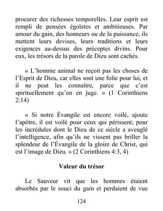 124
procurer des richesses temporelles. Leur esprit est
rempli de pensées égoïstes et ambitieuses. Par
amour du gain, des honneurs ou de la puissance, ils
mettent leurs devises, leurs traditions et leurs
exigences au-dessus des préceptes divins. Pour
eux, les trésors de la parole de Dieu sont cachés.
« L’homme animal ne reçoit pas les choses de
l’Esprit de Dieu, car elles sont une folie pour lui, et
il ne peut les connaître, parce que c’est
spirituellement qu’on en juge. » (1 Corinthiens
2:14)
« Si notre Évangile est encore voilé, ajoute
l’apôtre, il est voilé pour ceux qui périssent; pour
les incrédules dont le Dieu de ce siècle a aveuglé
l’intelligence, afin qu’ils ne vissent pas briller la
splendeur de l’Évangile de la gloire de Christ, qui
est l’image de Dieu. » (2 Corinthiens 4:3, 4)
Valeur du trésor
Le Sauveur vit que les hommes étaient
absorbés par le souci du gain et perdaient de vue
 