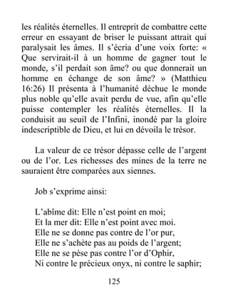 125
les réalités éternelles. Il entreprit de combattre cette
erreur en essayant de briser le puissant attrait qui
paralysait les âmes. Il s’écria d’une voix forte: «
Que servirait-il à un homme de gagner tout le
monde, s’il perdait son âme? ou que donnerait un
homme en échange de son âme? » (Matthieu
16:26) Il présenta à l’humanité déchue le monde
plus noble qu’elle avait perdu de vue, afin qu’elle
puisse contempler les réalités éternelles. Il la
conduisit au seuil de l’Infini, inondé par la gloire
indescriptible de Dieu, et lui en dévoila le trésor.
La valeur de ce trésor dépasse celle de l’argent
ou de l’or. Les richesses des mines de la terre ne
sauraient être comparées aux siennes.
Job s’exprime ainsi:
L’abîme dit: Elle n’est point en moi;
Et la mer dit: Elle n’est point avec moi.
Elle ne se donne pas contre de l’or pur,
Elle ne s’achète pas au poids de l’argent;
Elle ne se pèse pas contre l’or d’Ophir,
Ni contre le précieux onyx, ni contre le saphir;
 