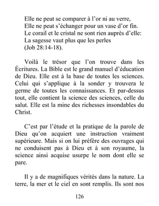 126
Elle ne peut se comparer à l’or ni au verre,
Elle ne peut s’échanger pour un vase d’or fin.
Le corail et le cristal ne sont rien auprès d’elle:
La sagesse vaut plus que les perles
(Job 28:14-18).
Voilà le trésor que l’on trouve dans les
Écritures. La Bible est le grand manuel d’éducation
de Dieu. Elle est à la base de toutes les sciences.
Celui qui s’applique à la sonder y trouvera le
germe de toutes les connaissances. Et par-dessus
tout, elle contient la science des sciences, celle du
salut. Elle est la mine des richesses insondables du
Christ.
C’est par l’étude et la pratique de la parole de
Dieu qu’on acquiert une instruction vraiment
supérieure. Mais si on lui préfère des ouvrages qui
ne conduisent pas à Dieu et à son royaume, la
science ainsi acquise usurpe le nom dont elle se
pare.
Il y a de magnifiques vérités dans la nature. La
terre, la mer et le ciel en sont remplis. Ils sont nos
 