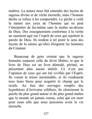 127
maîtres. La nature nous fait entendre des leçons de
sagesse divine et de vérité éternelle, mais l’homme
déchu se refuse à les comprendre. Le péché a voilé
la nature aux yeux de l’homme qui ne peut
l’interpréter de lui-même sans la mettre au-dessus
de Dieu. Des enseignements conformes à la vérité
ne sauraient agir sur l’esprit de ceux qui rejettent la
parole de Dieu. Ils tordent à tel point le sens des
leçons de la nature qu’elles éloignent les hommes
du Créateur.
Beaucoup de gens croient que la sagesse
humaine surpasse celle du divin Maître, et que le
livre de Dieu est un livre démodé, périmé, ne
présentant plus aucun intérêt. Ce n’est pas
l’opinion de ceux qui ont été vivifiés par l’Esprit.
Ils voient le trésor inestimable, et ils vendraient
tous leurs biens pour acquérir le champ qui le
recèle. Au lieu des ouvrages remplis des
hypothèses d’écrivains célèbres, ils choisissent la
parole du plus grand auteur et du plus grand maître
que le monde ait jamais connu, celui qui est mort
pour nous afin que nous puissions avoir la vie
éternelle.
 