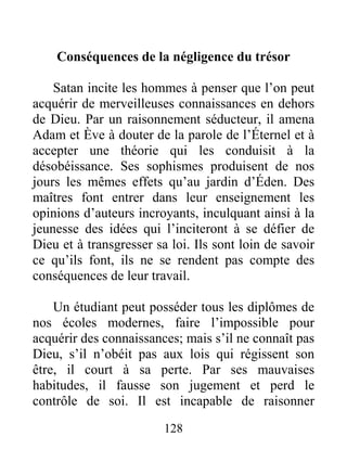 128
Conséquences de la négligence du trésor
Satan incite les hommes à penser que l’on peut
acquérir de merveilleuses connaissances en dehors
de Dieu. Par un raisonnement séducteur, il amena
Adam et Ève à douter de la parole de l’Éternel et à
accepter une théorie qui les conduisit à la
désobéissance. Ses sophismes produisent de nos
jours les mêmes effets qu’au jardin d’Éden. Des
maîtres font entrer dans leur enseignement les
opinions d’auteurs incroyants, inculquant ainsi à la
jeunesse des idées qui l’inciteront à se défier de
Dieu et à transgresser sa loi. Ils sont loin de savoir
ce qu’ils font, ils ne se rendent pas compte des
conséquences de leur travail.
Un étudiant peut posséder tous les diplômes de
nos écoles modernes, faire l’impossible pour
acquérir des connaissances; mais s’il ne connaît pas
Dieu, s’il n’obéit pas aux lois qui régissent son
être, il court à sa perte. Par ses mauvaises
habitudes, il fausse son jugement et perd le
contrôle de soi. Il est incapable de raisonner
 