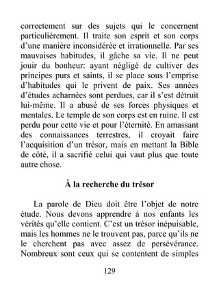 129
correctement sur des sujets qui le concernent
particulièrement. Il traite son esprit et son corps
d’une manière inconsidérée et irrationnelle. Par ses
mauvaises habitudes, il gâche sa vie. Il ne peut
jouir du bonheur: ayant négligé de cultiver des
principes purs et saints, il se place sous l’emprise
d’habitudes qui le privent de paix. Ses années
d’études acharnées sont perdues, car il s’est détruit
lui-même. Il a abusé de ses forces physiques et
mentales. Le temple de son corps est en ruine. Il est
perdu pour cette vie et pour l’éternité. En amassant
des connaissances terrestres, il croyait faire
l’acquisition d’un trésor, mais en mettant la Bible
de côté, il a sacrifié celui qui vaut plus que toute
autre chose.
À la recherche du trésor
La parole de Dieu doit être l’objet de notre
étude. Nous devons apprendre à nos enfants les
vérités qu’elle contient. C’est un trésor inépuisable,
mais les hommes ne le trouvent pas, parce qu’ils ne
le cherchent pas avec assez de persévérance.
Nombreux sont ceux qui se contentent de simples
 