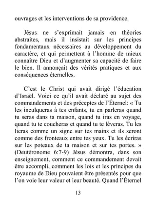 13
ouvrages et les interventions de sa providence.
Jésus ne s’exprimait jamais en théories
abstraites, mais il insistait sur les principes
fondamentaux nécessaires au développement du
caractère, et qui permettent à l’homme de mieux
connaître Dieu et d’augmenter sa capacité de faire
le bien. Il annonçait des vérités pratiques et aux
conséquences éternelles.
C’est le Christ qui avait dirigé l’éducation
d’Israël. Voici ce qu’il avait déclaré au sujet des
commandements et des préceptes de l’Éternel: « Tu
les inculqueras à tes enfants, tu en parleras quand
tu seras dans ta maison, quand tu iras en voyage,
quand tu te coucheras et quand tu te lèveras. Tu les
lieras comme un signe sur tes mains et ils seront
comme des fronteaux entre tes yeux. Tu les écriras
sur les poteaux de ta maison et sur tes portes. »
(Deutéronome 6:7-9) Jésus démontra, dans son
enseignement, comment ce commandement devait
être accompli, comment les lois et les principes du
royaume de Dieu pouvaient être présentés pour que
l’on voie leur valeur et leur beauté. Quand l’Éternel
 