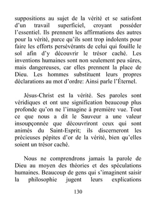 130
suppositions au sujet de la vérité et se satisfont
d’un travail superficiel, croyant posséder
l’essentiel. Ils prennent les affirmations des autres
pour la vérité, parce qu’ils sont trop indolents pour
faire les efforts persévérants de celui qui fouille le
sol afin d’y découvrir le trésor caché. Les
inventions humaines sont non seulement peu sûres,
mais dangereuses, car elles prennent la place de
Dieu. Les hommes substituent leurs propres
déclarations au mot d’ordre: Ainsi parle l’Éternel.
Jésus-Christ est la vérité. Ses paroles sont
véridiques et ont une signification beaucoup plus
profonde qu’on ne l’imagine à première vue. Tout
ce que nous a dit le Sauveur a une valeur
insoupçonnée que découvriront ceux qui sont
animés du Saint-Esprit; ils discerneront les
précieuses pépites d’or de la vérité, bien qu’elles
soient un trésor caché.
Nous ne comprendrons jamais la parole de
Dieu au moyen des théories et des spéculations
humaines. Beaucoup de gens qui s’imaginent saisir
la philosophie jugent leurs explications
 