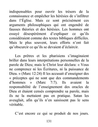 131
indispensables pour ouvrir les trésors de la
connaissance et empêcher les hérésies de s’infiltrer
dans l’Église. Mais ce sont précisément ces
arguments philosophiques qui ont engendré de
fausses théories et des hérésies. Les hommes ont
essayé désespérément d’expliquer ce qu’ils
considéraient comme des textes bibliques difficiles.
Mais le plus souvent, leurs efforts n’ont fait
qu’obscurcir ce qu’ils se devaient d’éclaircir.
Les prêtres et les pharisiens s’imaginaient
briller dans leurs interprétations personnelles de la
parole de Dieu; mais le Christ leur déclara: « Vous
ne comprenez ni les Écritures, ni la puissance de
Dieu. » (Marc 12:24) Il les accusait d’enseigner des
« préceptes qui ne sont que des commandements
d’hommes » (Marc 7:7). Ils avaient la
responsabilité de l’enseignement des oracles de
Dieu et étaient censés comprendre sa parole, mais
ils ne la mettaient pas en pratique. Satan les
aveuglait, afin qu’ils n’en saisissent pas le sens
véritable.
C’est encore ce qui se produit de nos jours.
 