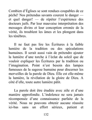 132
Combien d’Églises se sont rendues coupables de ce
péché! Nos prétendus savants courent le danger —
et quel danger! — de répéter l’expérience des
docteurs juifs. Par leur mauvaise interprétation des
messages divins et leur conception erronée de la
vérité, ils troublent les âmes et les plongent dans
les ténèbres.
Il ne faut pas lire les Écritures à la faible
lumière de la tradition ou des spéculations
humaines. Il serait aussi vain de prétendre ajouter
la lumière d’une torche à l’éclat du soleil que de
vouloir expliquer les Écritures par la tradition ou
l’imagination. Point n’est besoin des lampes
fumeuses de la sagesse humaine pour discerner les
merveilles de la parole de Dieu. Elle est elle-même
la lumière, la révélation de la gloire de Dieu. A
côté d’elle, toute autre lumière pâlit.
La parole doit être étudiée avec zèle et d’une
manière approfondie. L’indolence ne sera jamais
récompensée d’une connaissance parfaite de la
vérité. Nous ne pouvons obtenir aucune réussite
ici-bas sans un effort sérieux, patient et
 
