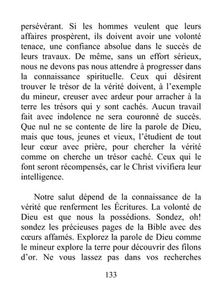 133
persévérant. Si les hommes veulent que leurs
affaires prospèrent, ils doivent avoir une volonté
tenace, une confiance absolue dans le succès de
leurs travaux. De même, sans un effort sérieux,
nous ne devons pas nous attendre à progresser dans
la connaissance spirituelle. Ceux qui désirent
trouver le trésor de la vérité doivent, à l’exemple
du mineur, creuser avec ardeur pour arracher à la
terre les trésors qui y sont cachés. Aucun travail
fait avec indolence ne sera couronné de succès.
Que nul ne se contente de lire la parole de Dieu,
mais que tous, jeunes et vieux, l’étudient de tout
leur cœur avec prière, pour chercher la vérité
comme on cherche un trésor caché. Ceux qui le
font seront récompensés, car le Christ vivifiera leur
intelligence.
Notre salut dépend de la connaissance de la
vérité que renferment les Écritures. La volonté de
Dieu est que nous la possédions. Sondez, oh!
sondez les précieuses pages de la Bible avec des
cœurs affamés. Explorez la parole de Dieu comme
le mineur explore la terre pour découvrir des filons
d’or. Ne vous lassez pas dans vos recherches
 