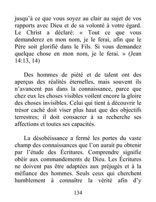 134
jusqu’à ce que vous soyez au clair au sujet de vos
rapports avec Dieu et de sa volonté à votre égard.
Le Christ a déclaré: « Tout ce que vous
demanderez en mon nom, je le ferai, afin que le
Père soit glorifié dans le Fils. Si vous demandez
quelque chose en mon nom, je le ferai. » (Jean
14:13, 14)
Des hommes de piété et de talent ont des
aperçus des réalités éternelles, mais souvent ils
n’avancent pas dans la connaissance, parce que
chez eux les choses visibles voilent encore la gloire
des choses invisibles. Celui qui tient à découvrir le
trésor caché doit viser plus haut que des objectifs
terrestres; il doit consacrer à sa recherche ses
affections et toutes ses capacités.
La désobéissance a fermé les portes du vaste
champ des connaissances que l’on aurait pu obtenir
par l’étude des Écritures. Comprendre signifie
obéir aux commandements de Dieu. Les Écritures
ne doivent pas être adaptées aux préjugés et à la
méfiance des hommes. Seuls ceux qui cherchent
humblement à connaître la vérité afin d’y
 