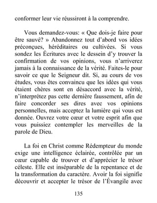 135
conformer leur vie réussiront à la comprendre.
Vous demandez-vous: « Que dois-je faire pour
être sauvé? » Abandonnez tout d’abord vos idées
préconçues, héréditaires ou cultivées. Si vous
sondez les Écritures avec le dessein d’y trouver la
confirmation de vos opinions, vous n’arriverez
jamais à la connaissance de la vérité. Faites-le pour
savoir ce que le Seigneur dit. Si, au cours de vos
études, vous êtes convaincu que les idées qui vous
étaient chères sont en désaccord avec la vérité,
n’interprétez pas cette dernière faussement, afin de
faire concorder ses dires avec vos opinions
personnelles, mais acceptez la lumière qui vous est
donnée. Ouvrez votre cœur et votre esprit afin que
vous puissiez contempler les merveilles de la
parole de Dieu.
La foi en Christ comme Rédempteur du monde
exige une intelligence éclairée, contrôlée par un
cœur capable de trouver et d’apprécier le trésor
céleste. Elle est inséparable de la repentance et de
la transformation du caractère. Avoir la foi signifie
découvrir et accepter le trésor de l’Évangile avec
 