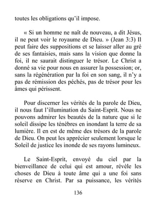 136
toutes les obligations qu’il impose.
« Si un homme ne naît de nouveau, a dit Jésus,
il ne peut voir le royaume de Dieu. » (Jean 3:3) Il
peut faire des suppositions et se laisser aller au gré
de ses fantaisies, mais sans la vision que donne la
foi, il ne saurait distinguer le trésor. Le Christ a
donné sa vie pour nous en assurer la possession; or,
sans la régénération par la foi en son sang, il n’y a
pas de rémission des péchés, pas de trésor pour les
âmes qui périssent.
Pour discerner les vérités de la parole de Dieu,
il nous faut l’illumination du Saint-Esprit. Nous ne
pouvons admirer les beautés de la nature que si le
soleil dissipe les ténèbres en inondant la terre de sa
lumière. Il en est de même des trésors de la parole
de Dieu. On peut les apprécier seulement lorsque le
Soleil de justice les inonde de ses rayons lumineux.
Le Saint-Esprit, envoyé du ciel par la
bienveillance de celui qui est amour, révèle les
choses de Dieu à toute âme qui a une foi sans
réserve en Christ. Par sa puissance, les vérités
 