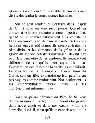 138
glorieux. Grâce à une foi véritable, la connaissance
divine deviendra la connaissance humaine.
Nul ne peut sonder les Écritures dans l’esprit
du Christ sans en être récompensé. Quand on
consent à se laisser instruire comme un petit enfant,
quand on se soumet entièrement à la volonté de
Dieu, on trouve la vérité dans sa parole. Si les êtres
humains étaient obéissants, ils comprendraient le
plan divin, et les demeures de la grâce et de la
gloire du monde céleste s’ouvriraient devant eux
pour leur permettre de les explorer. Ils seraient tout
différents de ce qu’ils sont aujourd’hui, car
l’exploration des mines de la vérité les ennoblirait.
Le mystère de la rédemption, l’incarnation du
Christ, son sacrifice expiatoire ne leur paraîtraient
pas vagues comme maintenant. Non seulement ils
les comprendraient mieux, mais ils les
apprécieraient infiniment plus.
Dans sa prière adressée au Père, le Sauveur
donna au monde une leçon qui devrait être gravée
dans notre esprit et dans nos cœurs: « La vie
éternelle, disait-il, c’est qu’ils te connaissent, toi, le
 