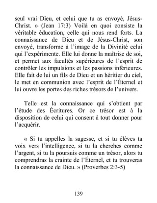 139
seul vrai Dieu, et celui que tu as envoyé, Jésus-
Christ. » (Jean 17:3) Voilà en quoi consiste la
véritable éducation, celle qui nous rend forts. La
connaissance de Dieu et de Jésus-Christ, son
envoyé, transforme à l’image de la Divinité celui
qui l’expérimente. Elle lui donne la maîtrise de soi,
et permet aux facultés supérieures de l’esprit de
contrôler les impulsions et les passions inférieures.
Elle fait de lui un fils de Dieu et un héritier du ciel,
le met en communion avec l’esprit de l’Éternel et
lui ouvre les portes des riches trésors de l’univers.
Telle est la connaissance qui s’obtient par
l’étude des Écritures. Or ce trésor est à la
disposition de celui qui consent à tout donner pour
l’acquérir.
« Si tu appelles la sagesse, et si tu élèves ta
voix vers l’intelligence, si tu la cherches comme
l’argent, si tu la poursuis comme un trésor, alors tu
comprendras la crainte de l’Éternel, et tu trouveras
la connaissance de Dieu. » (Proverbes 2:3-5)
 