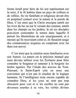 14
forma Israël pour faire de lui son représentant sur
la terre, il le fit habiter dans un pays de collines et
de vallées. Sa vie familiale et religieuse devait être
en perpétuel contact avec la nature et la parole de
Dieu. C’est ainsi que le Christ enseigna tantôt sur
les rives du lac ou sur le versant des coteaux, tantôt
dans les champs ou les jardins, là où ses disciples
pouvaient contempler la nature dans laquelle il
puisait les illustrations de son enseignement; et à
mesure qu’ils recevaient celui-ci, ils faisaient usage
des connaissances acquises en coopérant avec lui
dans son œuvre.
C’est ainsi que la création nous familiarise avec
son Auteur. La nature est le précieux manuel que
nous devons utiliser avec les Écritures pour faire
connaître le Seigneur et ramener à la bergerie les
brebis égarées. Par l’étude des œuvres du Tout-
Puissant, le Saint-Esprit crée en nous une
conviction qui n’est pas le résultat de la logique
humaine. Si l’intelligence reste encore capable de
connaître Dieu, si les yeux ne sont pas trop
obscurcis pour voir et si les oreilles ne sont pas
devenues sourdes à sa voix, les vérités divines
 
