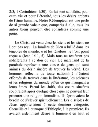 141
2:3; 1 Corinthiens 1:30). En lui sont satisfaits, pour
cette vie et pour l’éternité, tous les désirs ardents
de l’âme humaine. Notre Rédempteur est une perle
de si grande valeur que, comparés à elle, tous les
autres biens peuvent être considérés comme une
perte.
Le Christ est venu chez les siens et les siens ne
l’ont pas reçu. La lumière de Dieu a brillé dans les
ténèbres du monde, « et les ténèbres ne l’ont point
reçue » (Jean 1:11, 5). Mais tous ne restèrent pas
indifférents à ce don du ciel. Le marchand de la
parabole représente une classe de gens qui sont
animés du désir sincère de trouver la vérité. Des
hommes réfléchis de toute nationalité s’étaient
efforcés de trouver dans la littérature, les sciences
et les religions du monde païen ce qui manquait à
leurs âmes. Parmi les Juifs, des cœurs sincères
soupiraient après quelque chose que ne pouvait leur
procurer une religion formaliste. Ils éprouvaient le
besoin de s’élever spirituellement. Les disciples de
Jésus appartenaient à cette dernière catégorie,
Corneille et l’eunuque d’Éthiopie, à la première. Ils
avaient ardemment désiré la lumière d’en haut et
 