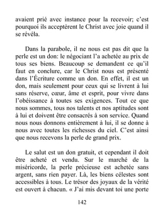 142
avaient prié avec instance pour la recevoir; c’est
pourquoi ils acceptèrent le Christ avec joie quand il
se révéla.
Dans la parabole, il ne nous est pas dit que la
perle est un don: le négociant l’a achetée au prix de
tous ses biens. Beaucoup se demandent ce qu’il
faut en conclure, car le Christ nous est présenté
dans l’Écriture comme un don. En effet, il est un
don, mais seulement pour ceux qui se livrent à lui
sans réserve, cœur, âme et esprit, pour vivre dans
l’obéissance à toutes ses exigences. Tout ce que
nous sommes, tous nos talents et nos aptitudes sont
à lui et doivent être consacrés à son service. Quand
nous nous donnons entièrement à lui, il se donne à
nous avec toutes les richesses du ciel. C’est ainsi
que nous recevons la perle de grand prix.
Le salut est un don gratuit, et cependant il doit
être acheté et vendu. Sur le marché de la
miséricorde, la perle précieuse est achetée sans
argent, sans rien payer. Là, les biens célestes sont
accessibles à tous. Le trésor des joyaux de la vérité
est ouvert à chacun. « J’ai mis devant toi une porte
 