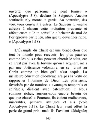 143
ouverte, que personne ne peut fermer »
(Apocalypse 3:8), déclare le Seigneur. Aucune
sentinelle n’y monte la garde. Au contraire, des
voix vous convient à entrer. Le Sauveur lui-même
adresse à chacun cette invitation pressante et
affectueuse: « Je te conseille d’acheter de moi de
l’or éprouvé par le feu, afin que tu deviennes riche.
» (Apocalypse 3:18)
L’Évangile du Christ est une bénédiction que
tout le monde peut recevoir; les plus pauvres
comme les plus riches peuvent obtenir le salut, car
ce n’est pas avec la fortune qu’on l’acquiert, mais
par une obéissance volontaire, en se livrant au
Christ comme un bien qu’il s’est acquis. La
meilleure éducation elle-même n’a pas la vertu de
rapprocher l’homme de Dieu. Les pharisiens,
favorisés par de nombreux avantages temporels et
spirituels, disaient avec ostentation: « Nous
sommes riches, aurions-nous encore besoin de
quelque chose? » Pourtant, ils étaient malheureux,
misérables, pauvres, aveugles et nus (Voir
Apocalypse 3:17). Le Christ leur avait offert la
perle de grand prix, mais ils l’avaient dédaignée;
 