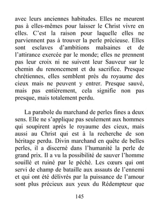 145
avec leurs anciennes habitudes. Elles ne meurent
pas à elles-mêmes pour laisser le Christ vivre en
elles. C’est la raison pour laquelle elles ne
parviennent pas à trouver la perle précieuse. Elles
sont esclaves d’ambitions malsaines et de
l’attirance exercée par le monde; elles ne prennent
pas leur croix ni ne suivent leur Sauveur sur le
chemin du renoncement et du sacrifice. Presque
chrétiennes, elles semblent près du royaume des
cieux mais ne peuvent y entrer. Presque sauvé,
mais pas entièrement, cela signifie non pas
presque, mais totalement perdu.
La parabole du marchand de perles fines a deux
sens. Elle ne s’applique pas seulement aux hommes
qui soupirent après le royaume des cieux, mais
aussi au Christ qui est à la recherche de son
héritage perdu. Divin marchand en quête de belles
perles, il a discerné dans l’humanité la perle de
grand prix. Il a vu la possibilité de sauver l’homme
souillé et ruiné par le péché. Les cœurs qui ont
servi de champ de bataille aux assauts de l’ennemi
et qui ont été délivrés par la puissance de l’amour
sont plus précieux aux yeux du Rédempteur que
 