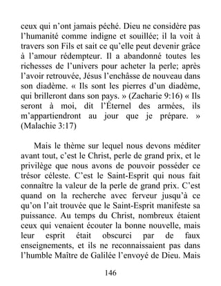 146
ceux qui n’ont jamais péché. Dieu ne considère pas
l’humanité comme indigne et souillée; il la voit à
travers son Fils et sait ce qu’elle peut devenir grâce
à l’amour rédempteur. Il a abandonné toutes les
richesses de l’univers pour acheter la perle; après
l’avoir retrouvée, Jésus l’enchâsse de nouveau dans
son diadème. « Ils sont les pierres d’un diadème,
qui brilleront dans son pays. » (Zacharie 9:16) « Ils
seront à moi, dit l’Éternel des armées, ils
m’appartiendront au jour que je prépare. »
(Malachie 3:17)
Mais le thème sur lequel nous devons méditer
avant tout, c’est le Christ, perle de grand prix, et le
privilège que nous avons de pouvoir posséder ce
trésor céleste. C’est le Saint-Esprit qui nous fait
connaître la valeur de la perle de grand prix. C’est
quand on la recherche avec ferveur jusqu’à ce
qu’on l’ait trouvée que le Saint-Esprit manifeste sa
puissance. Au temps du Christ, nombreux étaient
ceux qui venaient écouter la bonne nouvelle, mais
leur esprit était obscurci par de faux
enseignements, et ils ne reconnaissaient pas dans
l’humble Maître de Galilée l’envoyé de Dieu. Mais
 