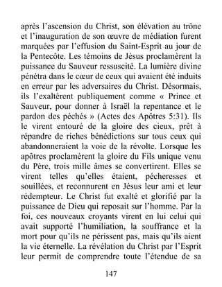 147
après l’ascension du Christ, son élévation au trône
et l’inauguration de son œuvre de médiation furent
marquées par l’effusion du Saint-Esprit au jour de
la Pentecôte. Les témoins de Jésus proclamèrent la
puissance du Sauveur ressuscité. La lumière divine
pénétra dans le cœur de ceux qui avaient été induits
en erreur par les adversaires du Christ. Désormais,
ils l’exaltèrent publiquement comme « Prince et
Sauveur, pour donner à Israël la repentance et le
pardon des péchés » (Actes des Apôtres 5:31). Ils
le virent entouré de la gloire des cieux, prêt à
répandre de riches bénédictions sur tous ceux qui
abandonneraient la voie de la révolte. Lorsque les
apôtres proclamèrent la gloire du Fils unique venu
du Père, trois mille âmes se convertirent. Elles se
virent telles qu’elles étaient, pécheresses et
souillées, et reconnurent en Jésus leur ami et leur
rédempteur. Le Christ fut exalté et glorifié par la
puissance de Dieu qui reposait sur l’homme. Par la
foi, ces nouveaux croyants virent en lui celui qui
avait supporté l’humiliation, la souffrance et la
mort pour qu’ils ne périssent pas, mais qu’ils aient
la vie éternelle. La révélation du Christ par l’Esprit
leur permit de comprendre toute l’étendue de sa
 
